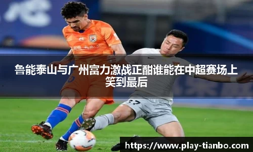 鲁能泰山与广州富力激战正酣谁能在中超赛场上笑到最后